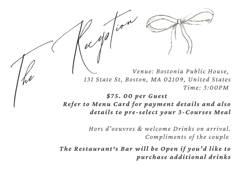 The Reception at Bostonia Public House, 131 State St, Boston, MA 02109, United States. Time 3:00 PM. $75 per guest. See menu card for payment and pre-selecting your three-course meal. Hors d'oeuvres and welcome drinks on arrival, compliments of the couple. Bar open for additional drinks.